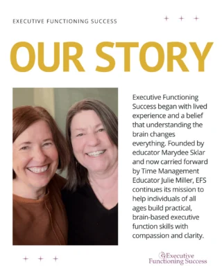 We have a lot of new faces around here, so we thought we’d do an intro!?
?
Executive Functioning Success was founded by Marydee Sklar, an educator who turned her own struggles with time and organization into a brain-based curriculum, Seeing My Time®, that’s now helped thousands of students, adults, and families with time management and executive function challenges. ?
?
In 2025, Marydee passed the baton to team member and time management educator Julie Miller, who now owns and leads EFS with her tremendous heart, humor, and deep experience supporting all kinds of brains.?
?
Today, we continue to offer compassionate, research-informed support through private sessions, online courses, educator trainings, planners, books, and more. If you are new, welcome! And if you have stuck around with us over the years, we're so glad you are still here! ?? Your support means everything to us.?
?
Let us know how you found EFS, and stay tuned for more ways to support your brain in 2026.?